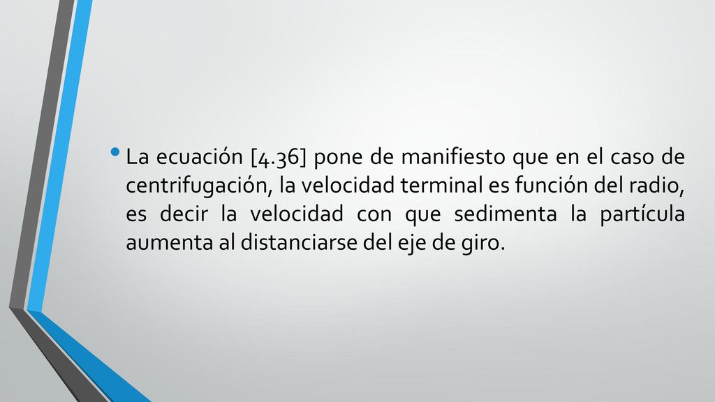 La ecuación [4.36] pone de manifiesto que en el caso de centrifugación, la velocidad terminal es función del radio, es decir la velocidad con que sedimenta la partícula aumenta al distanciarse del eje de giro.