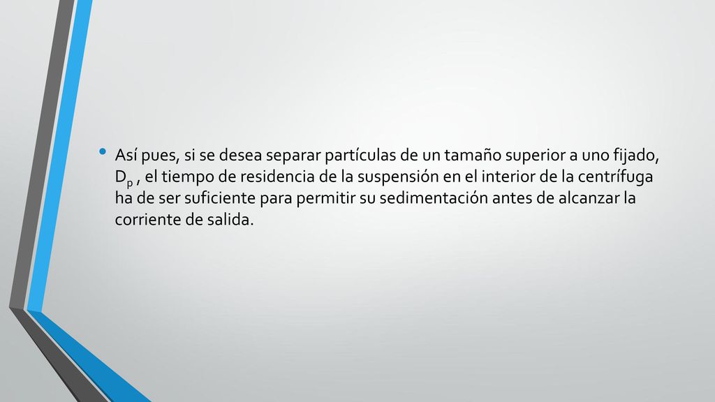 Así pues, si se desea separar partículas de un tamaño superior a uno fijado, Dp , el tiempo de residencia de la suspensión en el interior de la centrífuga ha de ser suficiente para permitir su sedimentación antes de alcanzar la corriente de salida.
