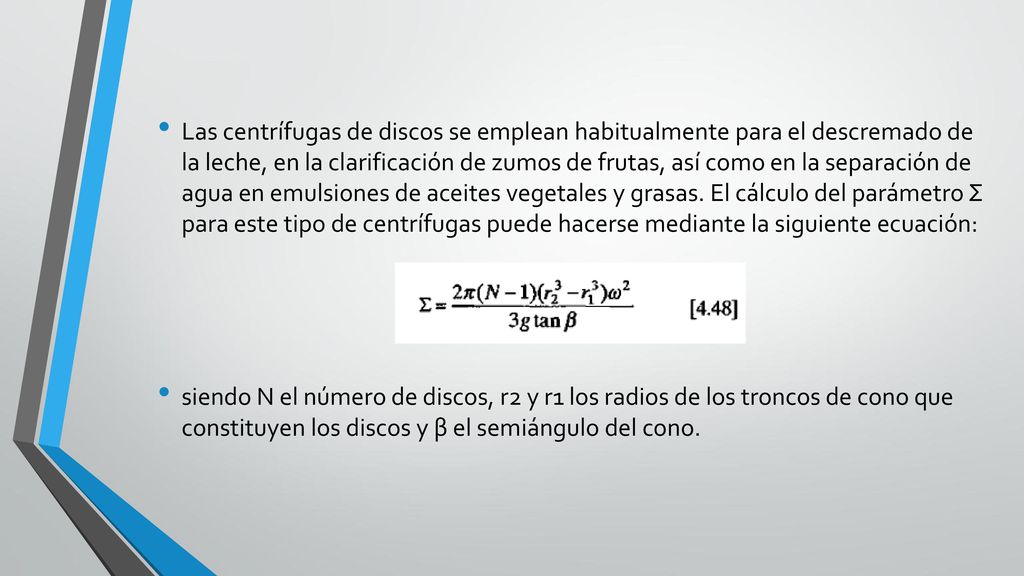 Las centrífugas de discos se emplean habitualmente para el descremado de la leche, en la clarificación de zumos de frutas, así como en la separación de agua en emulsiones de aceites vegetales y grasas. El cálculo del parámetro Σ para este tipo de centrífugas puede hacerse mediante la siguiente ecuación: