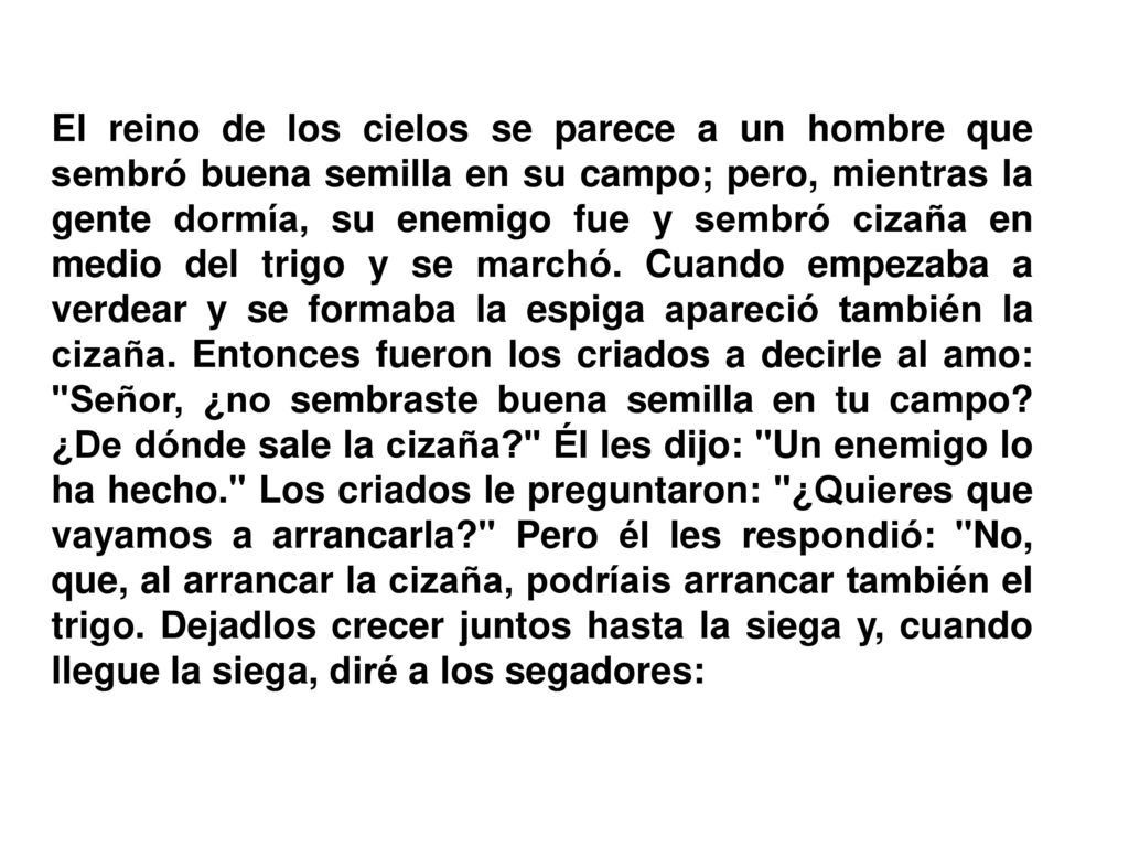 El reino de los cielos se parece a un hombre que sembró buena semilla en su campo; pero, mientras la gente dormía, su enemigo fue y sembró cizaña en medio del trigo y se marchó.