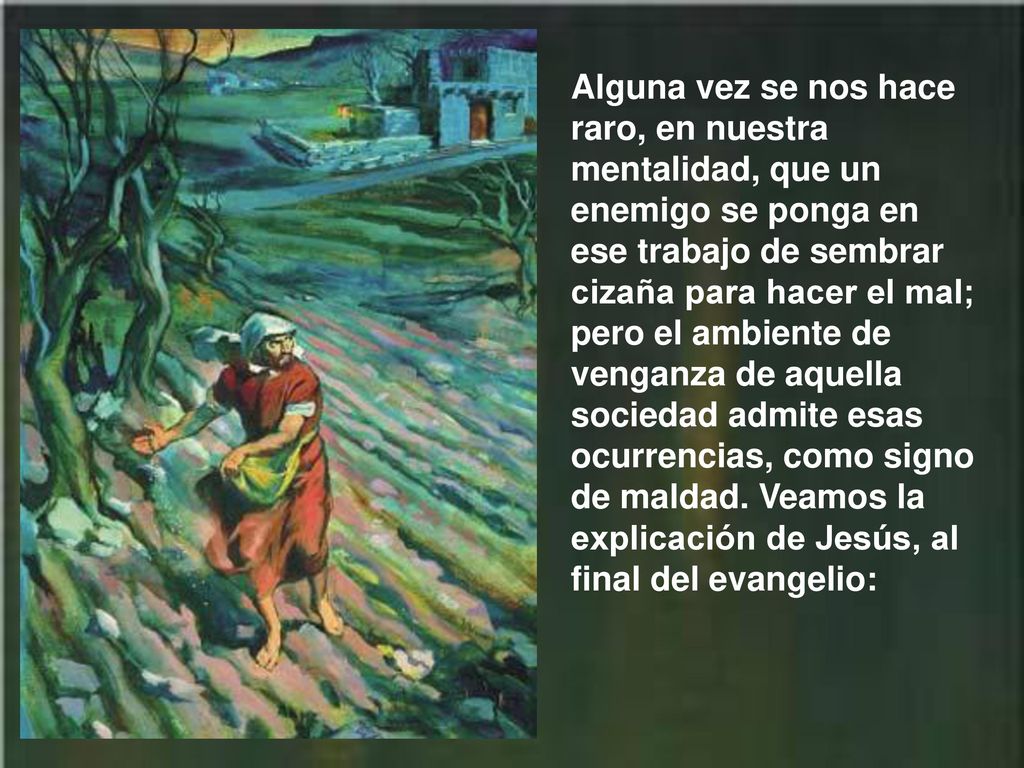 Alguna vez se nos hace raro, en nuestra mentalidad, que un enemigo se ponga en ese trabajo de sembrar cizaña para hacer el mal; pero el ambiente de venganza de aquella sociedad admite esas ocurrencias, como signo de maldad.