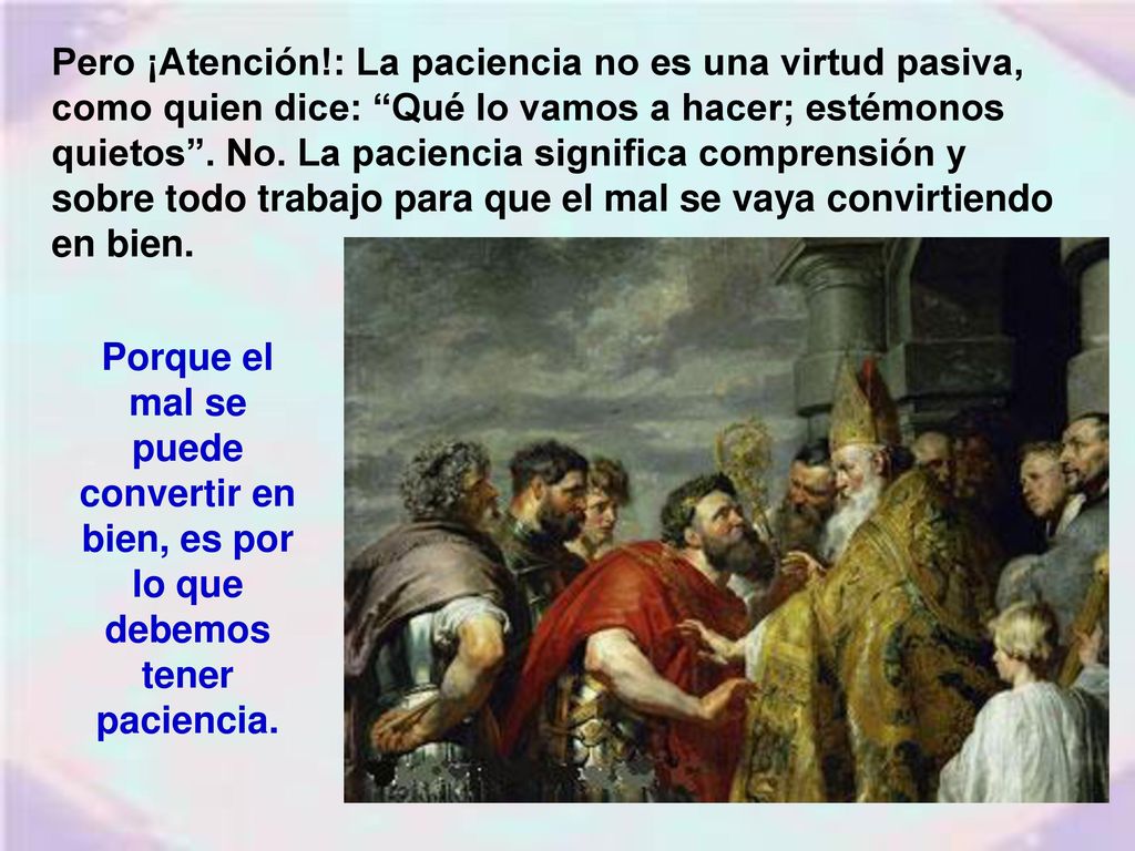 Pero ¡Atención!: La paciencia no es una virtud pasiva, como quien dice: Qué lo vamos a hacer; estémonos quietos . No. La paciencia significa comprensión y sobre todo trabajo para que el mal se vaya convirtiendo en bien.