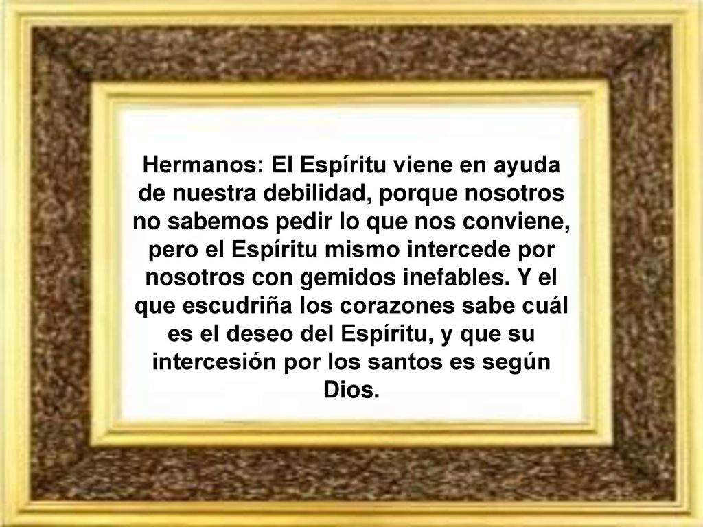 Hermanos: El Espíritu viene en ayuda de nuestra debilidad, porque nosotros no sabemos pedir lo que nos conviene, pero el Espíritu mismo intercede por nosotros con gemidos inefables.