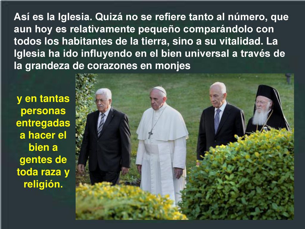 Así es la Iglesia. Quizá no se refiere tanto al número, que aun hoy es relativamente pequeño comparándolo con todos los habitantes de la tierra, sino a su vitalidad. La Iglesia ha ido influyendo en el bien universal a través de la grandeza de corazones en monjes