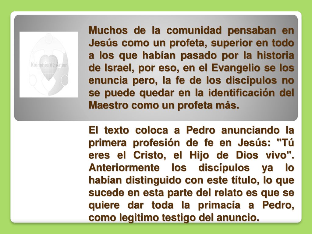 Muchos de la comunidad pensaban en Jesús como un profeta, superior en todo a los que habían pasado por la historia de Israel, por eso, en el Evangelio se los enuncia pero, la fe de los discípulos no se puede quedar en la identificación del Maestro como un profeta más.