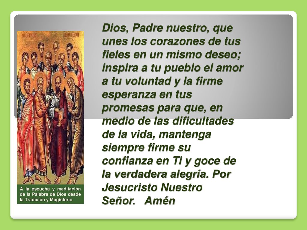 Dios, Padre nuestro, que unes los corazones de tus fieles en un mismo deseo; inspira a tu pueblo el amor a tu voluntad y la firme esperanza en tus promesas para que, en medio de las dificultades de la vida, mantenga siempre firme su confianza en Ti y goce de la verdadera alegría. Por Jesucristo Nuestro Señor. Amén