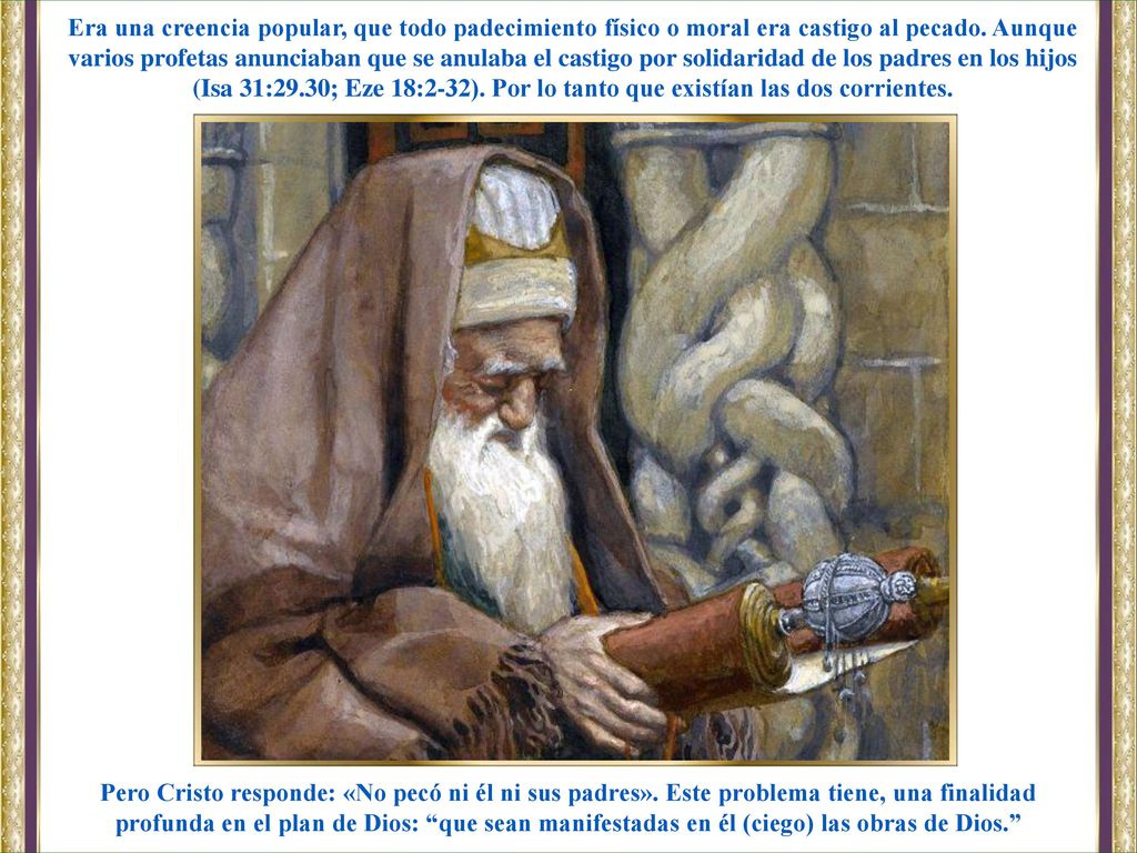 Era una creencia popular, que todo padecimiento físico o moral era castigo al pecado. Aunque varios profetas anunciaban que se anulaba el castigo por solidaridad de los padres en los hijos (Isa 31:29.30; Eze 18:2-32). Por lo tanto que existían las dos corrientes.