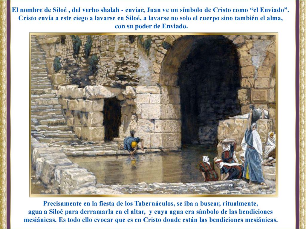 El nombre de Siloé , del verbo shalah - enviar, Juan ve un símbolo de Cristo como el Enviado . Cristo envía a este ciego a lavarse en Siloé, a lavarse no solo el cuerpo sino también el alma,