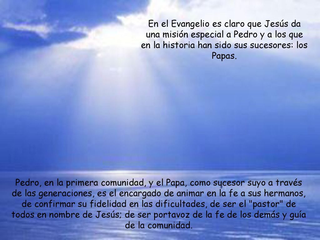 En el Evangelio es claro que Jesús da una misión especial a Pedro y a los que en la historia han sido sus sucesores: los Papas.