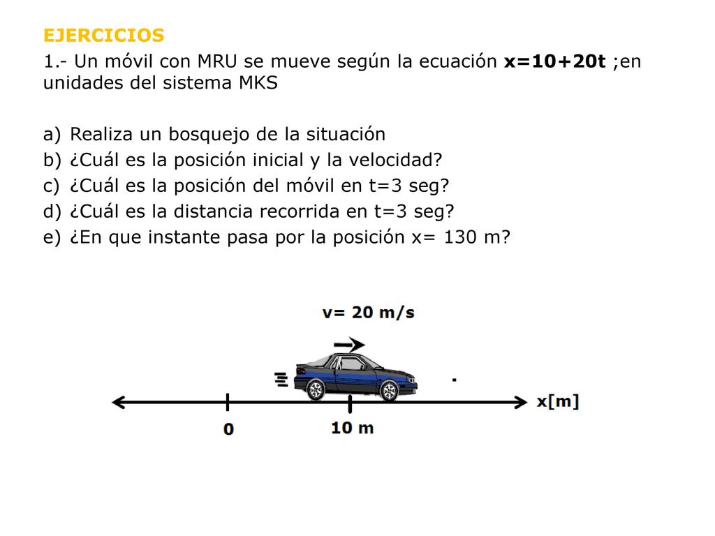 EJERCICIOS 1.- Un móvil con MRU se mueve según la ecuación x=10+20t ;en unidades del sistema MKS. Realiza un bosquejo de la situación.
