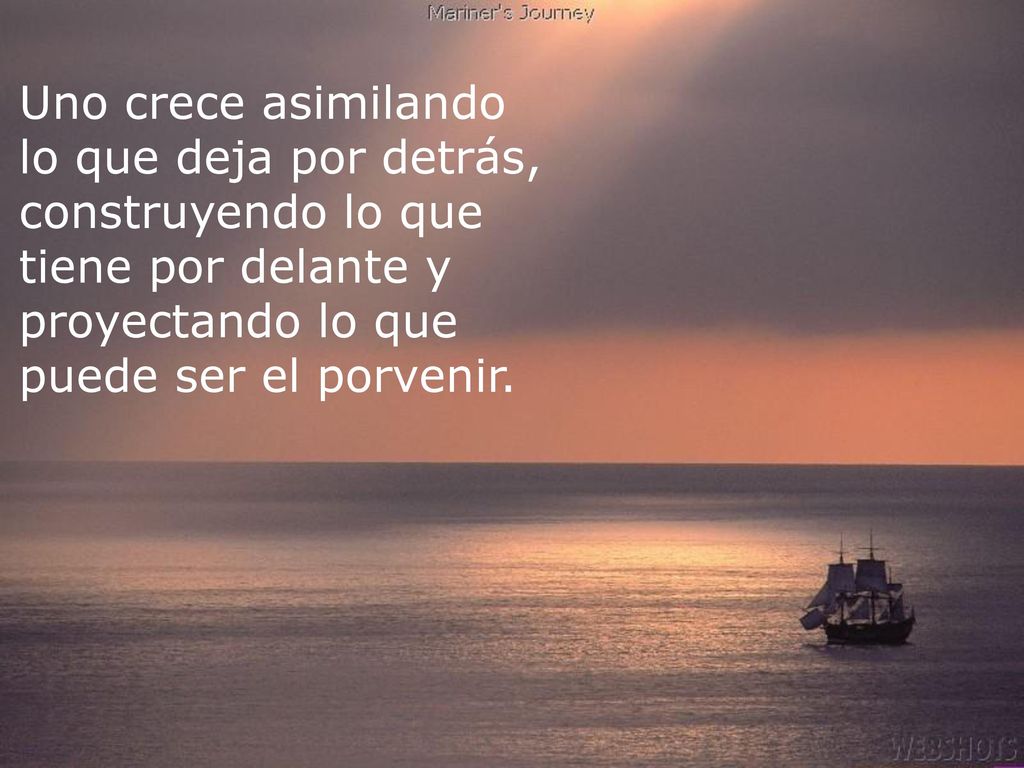 Uno crece asimilando lo que deja por detrás, construyendo lo que tiene por delante y proyectando lo que puede ser el porvenir.