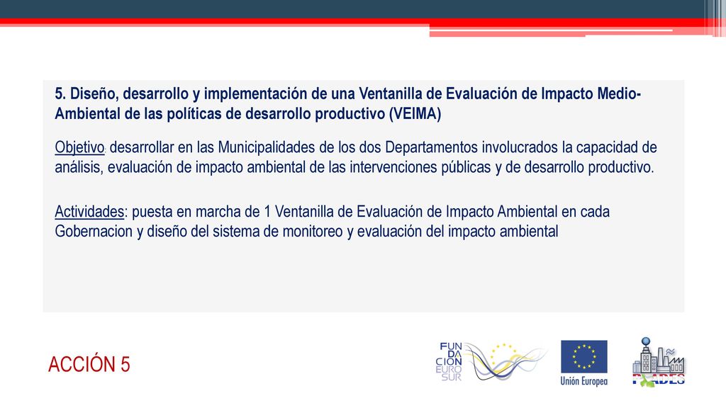 5. Diseño, desarrollo y implementación de una Ventanilla de Evaluación de Impacto Medio- Ambiental de las políticas de desarrollo productivo (VEIMA) Objetivo: desarrollar en las Municipalidades de los dos Departamentos involucrados la capacidad de análisis, evaluación de impacto ambiental de las intervenciones públicas y de desarrollo productivo. Actividades: puesta en marcha de 1 Ventanilla de Evaluación de Impacto Ambiental en cada Gobernacion y diseño del sistema de monitoreo y evaluación del impacto ambiental