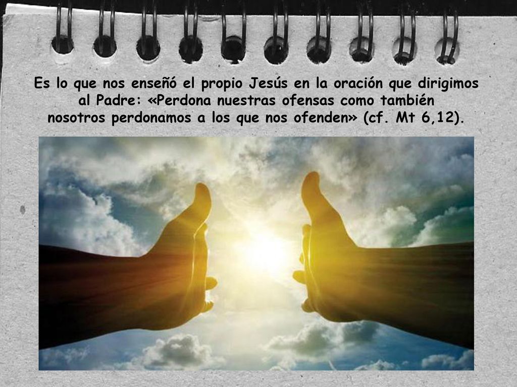 Es lo que nos enseñó el propio Jesús en la oración que dirigimos al Padre: «Perdona nuestras ofensas como también nosotros perdonamos a los que nos ofenden» (cf.