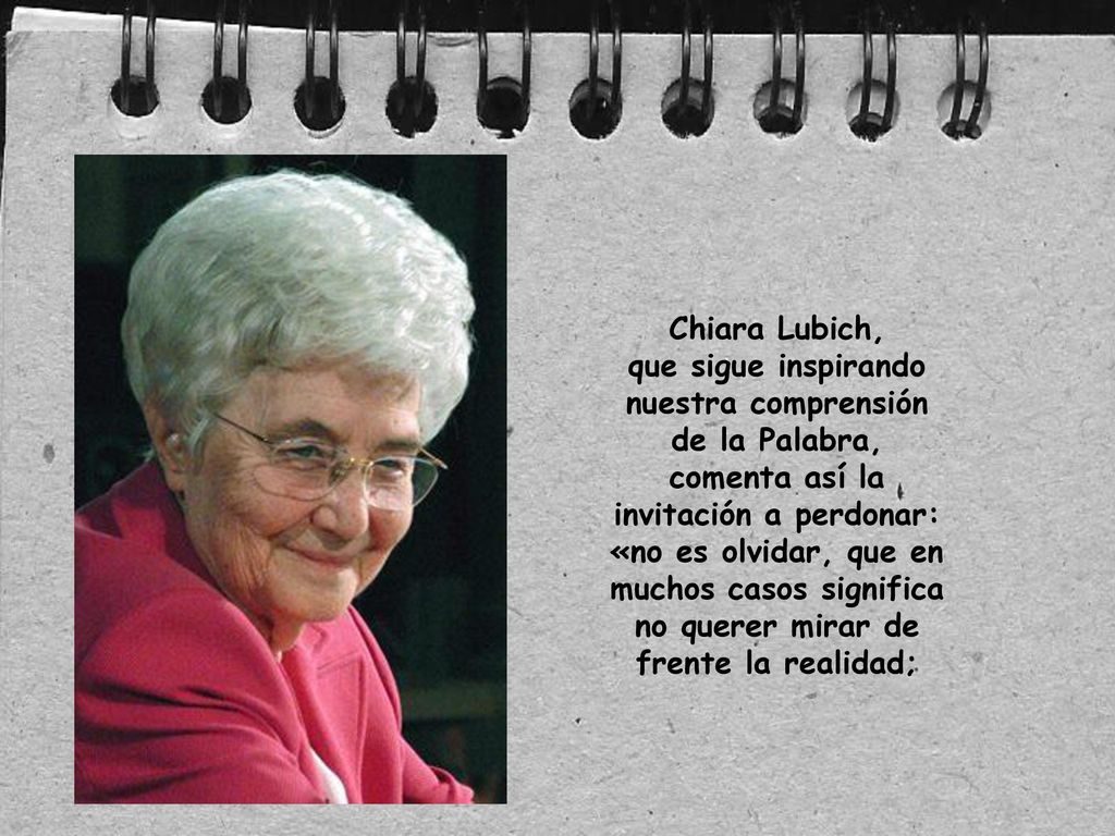 Chiara Lubich, que sigue inspirando nuestra comprensión de la Palabra, comenta así la invitación a perdonar: «no es olvidar, que en muchos casos significa no querer mirar de frente la realidad;