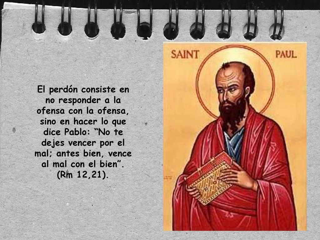 El perdón consiste en no responder a la ofensa con la ofensa, sino en hacer lo que dice Pablo: No te dejes vencer por el mal; antes bien, vence al mal con el bien .
