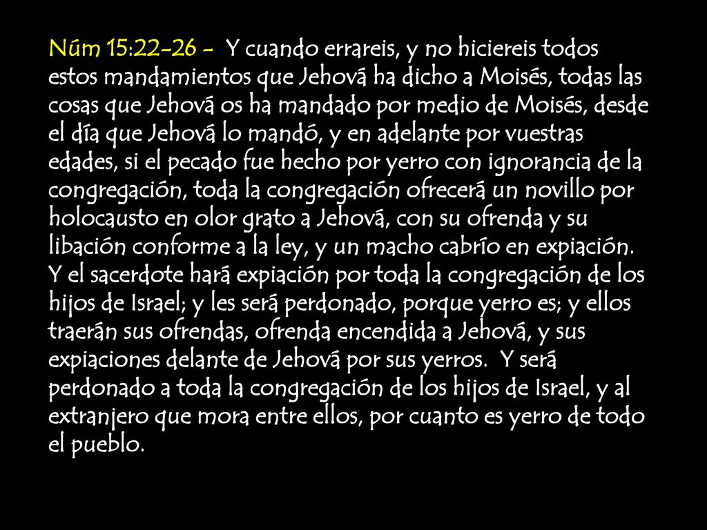Núm 15: Y cuando errareis, y no hiciereis todos estos mandamientos que Jehová ha dicho a Moisés, todas las cosas que Jehová os ha mandado por medio de Moisés, desde el día que Jehová lo mandó, y en adelante por vuestras edades, si el pecado fue hecho por yerro con ignorancia de la congregación, toda la congregación ofrecerá un novillo por holocausto en olor grato a Jehová, con su ofrenda y su libación conforme a la ley, y un macho cabrío en expiación.