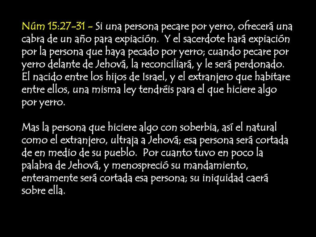 Núm 15: Si una persona pecare por yerro, ofrecerá una cabra de un año para expiación. Y el sacerdote hará expiación por la persona que haya pecado por yerro; cuando pecare por yerro delante de Jehová, la reconciliará, y le será perdonado. El nacido entre los hijos de Israel, y el extranjero que habitare entre ellos, una misma ley tendréis para el que hiciere algo por yerro.