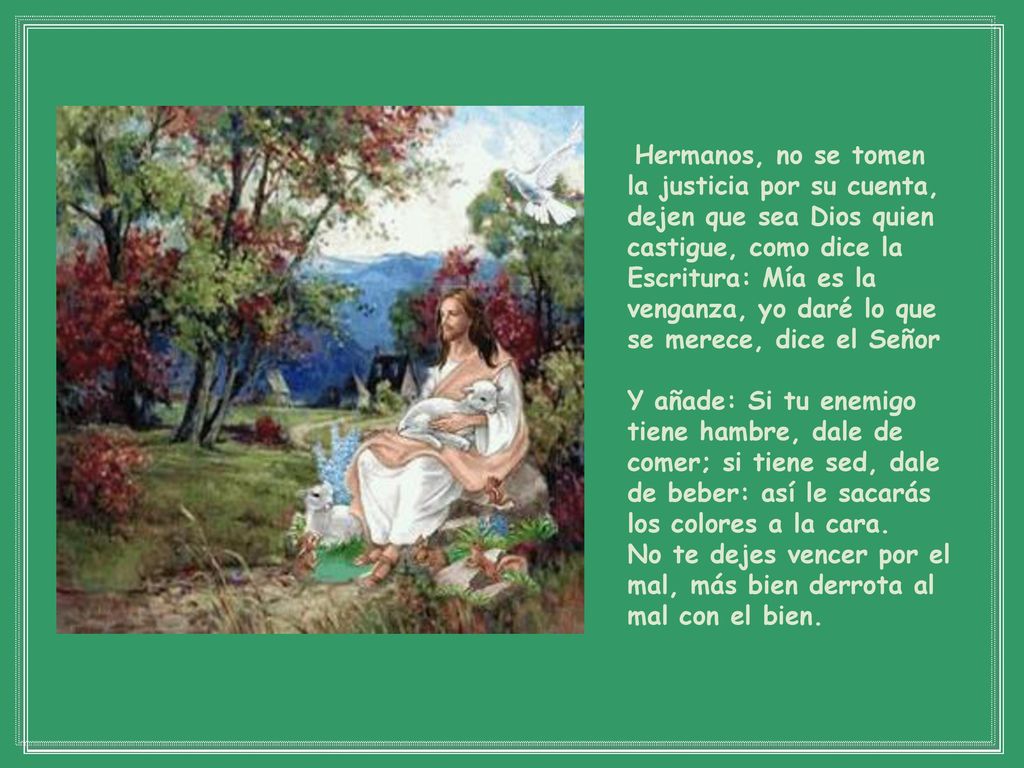 Hermanos, no se tomen la justicia por su cuenta, dejen que sea Dios quien castigue, como dice la Escritura: Mía es la venganza, yo daré lo que se merece, dice el Señor
