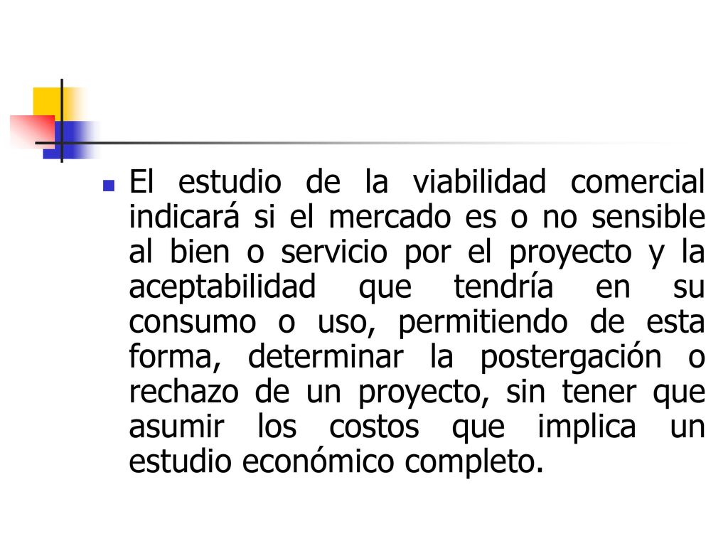 El estudio de la viabilidad comercial indicará si el mercado es o no sensible al bien o servicio por el proyecto y la aceptabilidad que tendría en su consumo o uso, permitiendo de esta forma, determinar la postergación o rechazo de un proyecto, sin tener que asumir los costos que implica un estudio económico completo.
