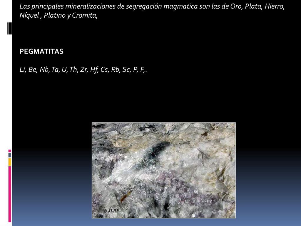 Las principales mineralizaciones de segregación magmatica son las de Oro, Plata, Hierro, Níquel , Platino y Cromita,