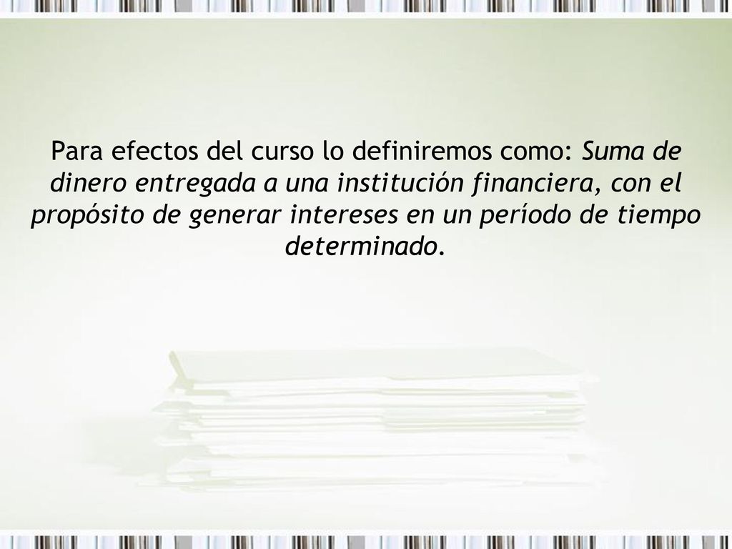 Para efectos del curso lo definiremos como: Suma de dinero entregada a una institución financiera, con el propósito de generar intereses en un período de tiempo determinado.