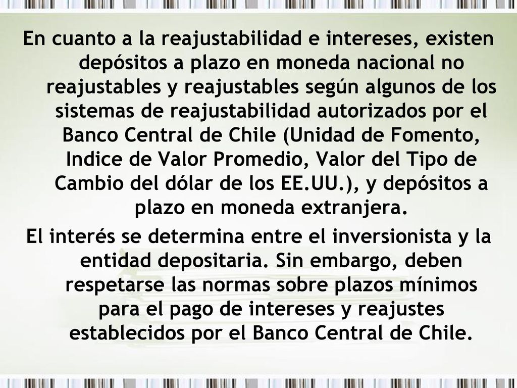 En cuanto a la reajustabilidad e intereses, existen depósitos a plazo en moneda nacional no reajustables y reajustables según algunos de los sistemas de reajustabilidad autorizados por el Banco Central de Chile (Unidad de Fomento, Indice de Valor Promedio, Valor del Tipo de Cambio del dólar de los EE.UU.), y depósitos a plazo en moneda extranjera.