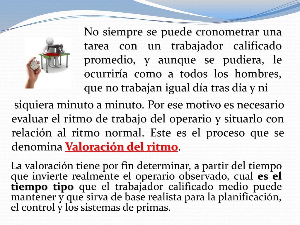 No siempre se puede cronometrar una tarea con un trabajador calificado promedio, y aunque se pudiera, le ocurriría como a todos los hombres, que no trabajan igual día tras día y ni