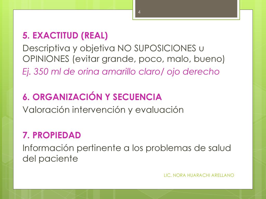 5. EXACTITUD (REAL) Descriptiva y objetiva NO SUPOSICIONES u OPINIONES (evitar grande, poco, malo, bueno) Ej. 350 ml de orina amarillo claro/ ojo derecho 6. ORGANIZACIÓN Y SECUENCIA Valoración intervención y evaluación 7. PROPIEDAD Información pertinente a los problemas de salud del paciente