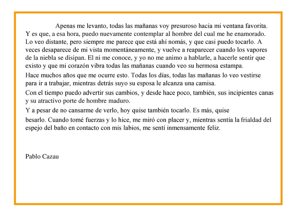 Apenas me levanto, todas las mañanas voy presuroso hacia mi ventana favorita. Y es que, a esa hora, puedo nuevamente contemplar al hombre del cual me he enamorado. Lo veo distante, pero siempre me parece que está ahí nomás, y que casi puedo tocarlo. A veces desaparece de mi vista momentáneamente, y vuelve a reaparecer cuando los vapores de la niebla se disipan. El ni me conoce, y yo no me animo a hablarle, a hacerle sentir que existo y que mi corazón vibra todas las mañanas cuando veo su hermosa estampa.