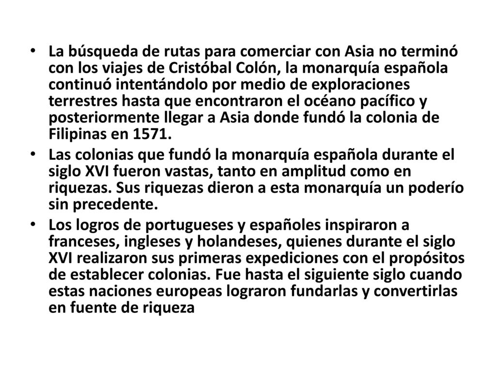 La búsqueda de rutas para comerciar con Asia no terminó con los viajes de Cristóbal Colón, la monarquía española continuó intentándolo por medio de exploraciones terrestres hasta que encontraron el océano pacífico y posteriormente llegar a Asia donde fundó la colonia de Filipinas en 1571.