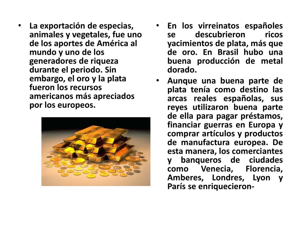 La exportación de especias, animales y vegetales, fue uno de los aportes de América al mundo y uno de los generadores de riqueza durante el periodo. Sin embargo, el oro y la plata fueron los recursos americanos más apreciados por los europeos.