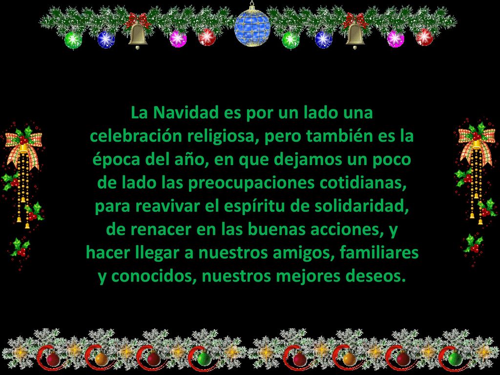 La Navidad es por un lado una celebración religiosa, pero también es la época del año, en que dejamos un poco de lado las preocupaciones cotidianas, para reavivar el espíritu de solidaridad, de renacer en las buenas acciones, y hacer llegar a nuestros amigos, familiares y conocidos, nuestros mejores deseos.