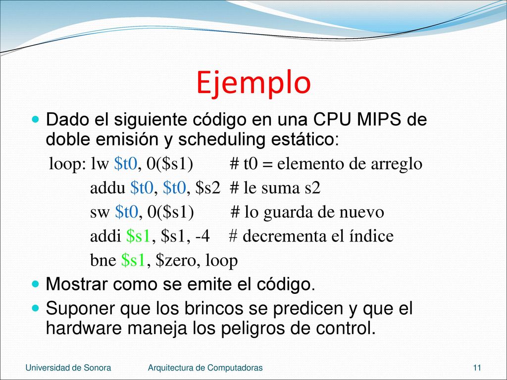 Ejemplo Dado el siguiente código en una CPU MIPS de doble emisión y scheduling estático: loop: lw $t0, 0($s1) # t0 = elemento de arreglo.