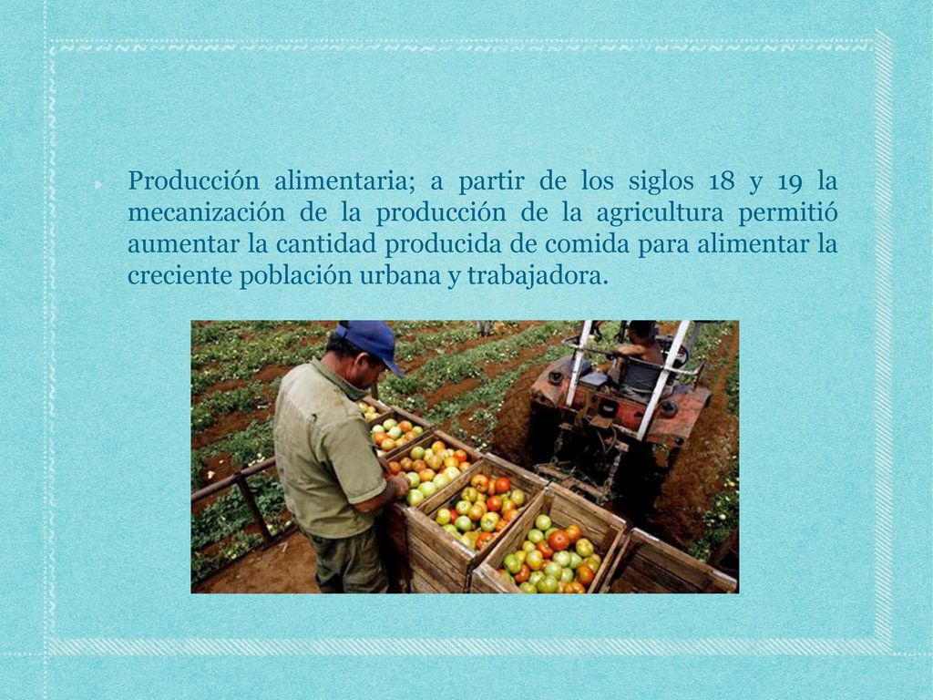 Producción alimentaria; a partir de los siglos 18 y 19 la mecanización de la producción de la agricultura permitió aumentar la cantidad producida de comida para alimentar la creciente población urbana y trabajadora.