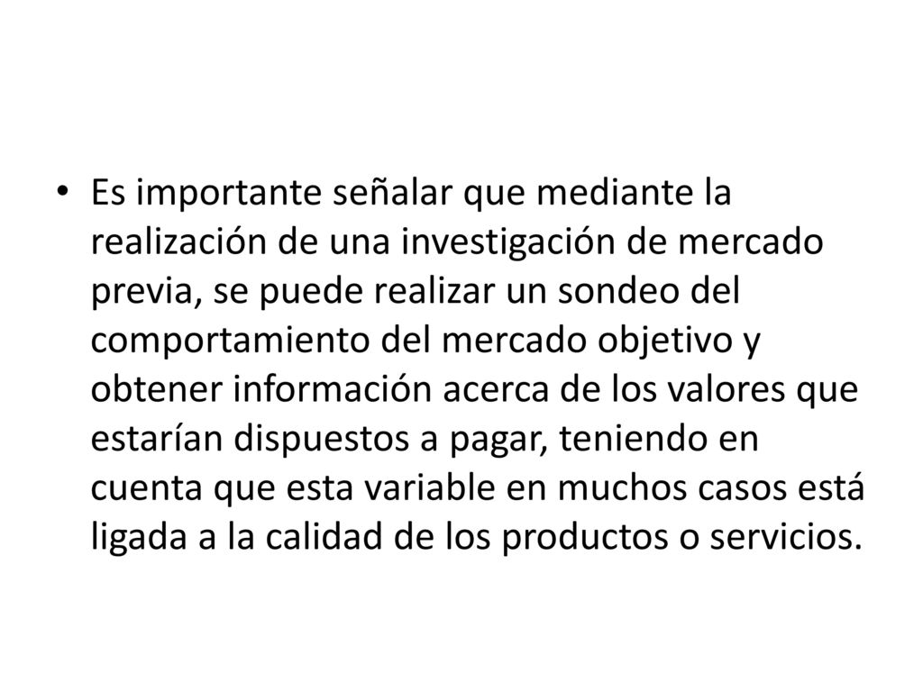 Es importante señalar que mediante la realización de una investigación de mercado previa, se puede realizar un sondeo del comportamiento del mercado objetivo y obtener información acerca de los valores que estarían dispuestos a pagar, teniendo en cuenta que esta variable en muchos casos está ligada a la calidad de los productos o servicios.