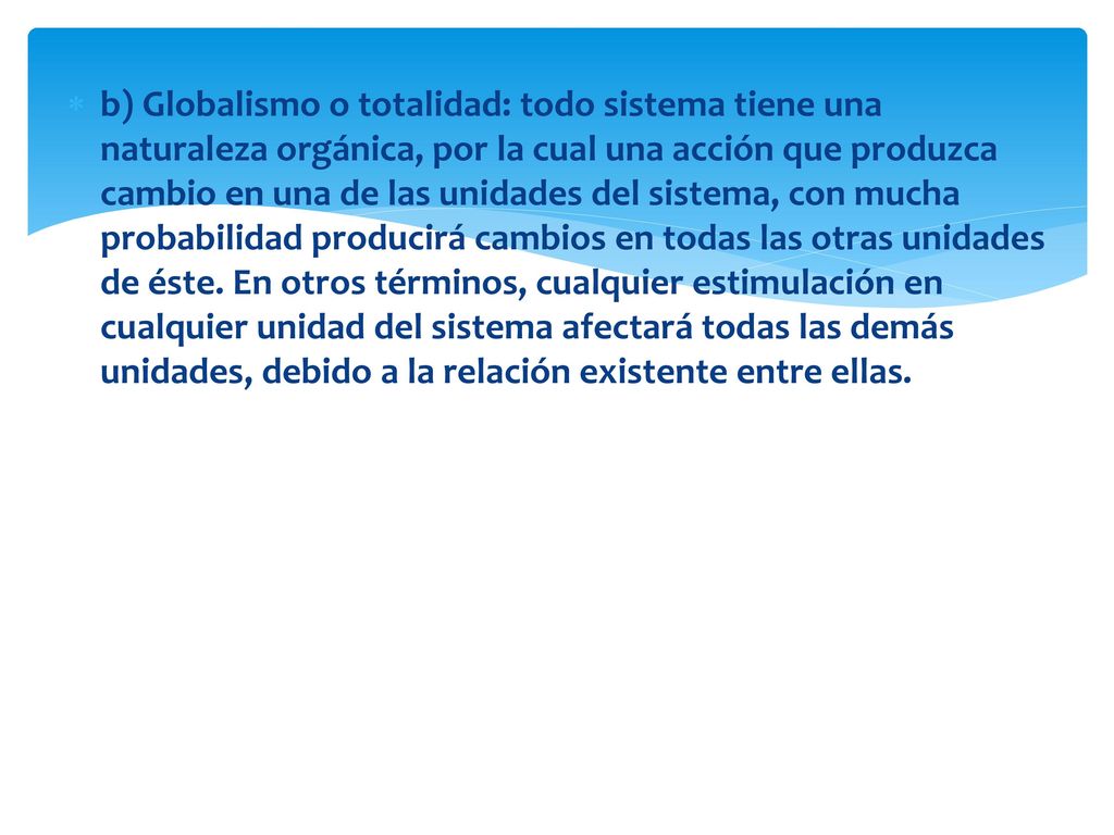 b) Globalismo o totalidad: todo sistema tiene una naturaleza orgánica, por la cual una acción que produzca cambio en una de las unidades del sistema, con mucha probabilidad producirá cambios en todas las otras unidades de éste.