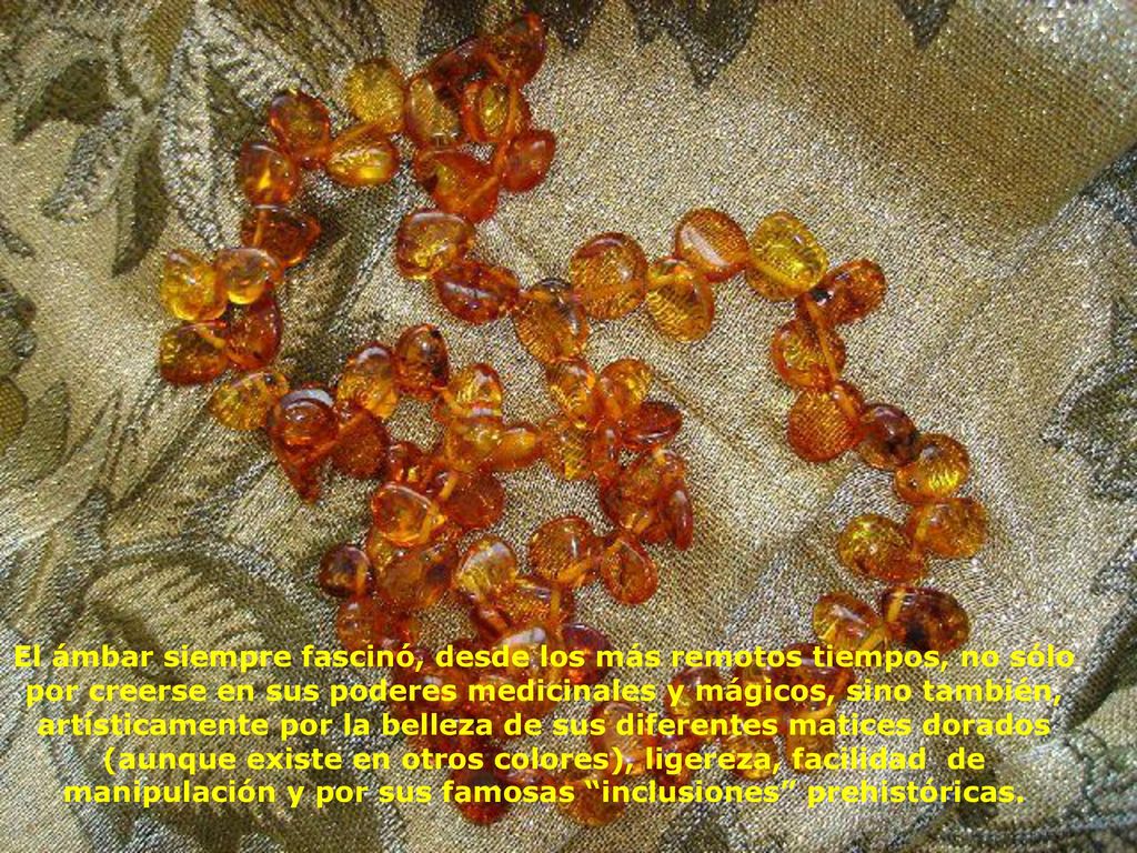 El ámbar siempre fascinó, desde los más remotos tiempos, no sólo por creerse en sus poderes medicinales y mágicos, sino también, artísticamente por la belleza de sus diferentes matices dorados (aunque existe en otros colores), ligereza, facilidad de manipulación y por sus famosas inclusiones prehistóricas.
