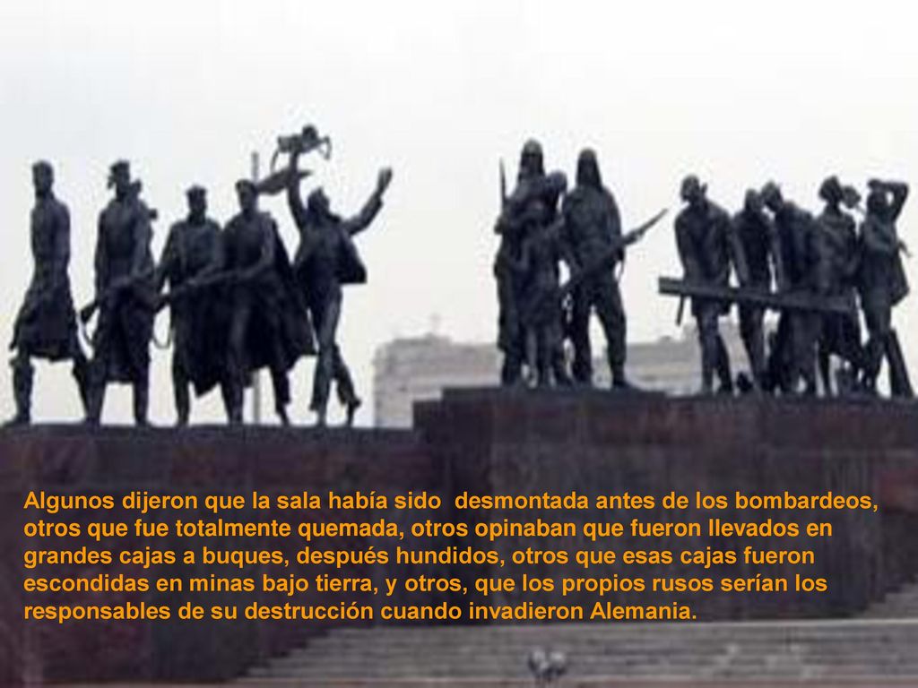 Algunos dijeron que la sala había sido desmontada antes de los bombardeos, otros que fue totalmente quemada, otros opinaban que fueron llevados en grandes cajas a buques, después hundidos, otros que esas cajas fueron escondidas en minas bajo tierra, y otros, que los propios rusos serían los responsables de su destrucción cuando invadieron Alemania.