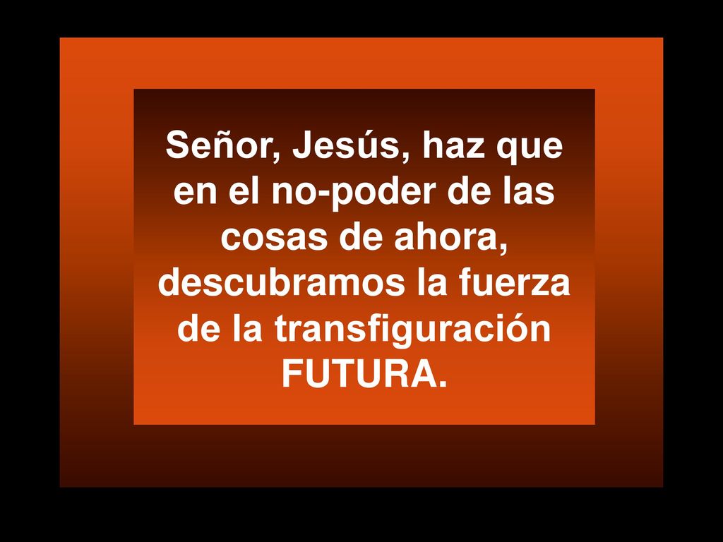 Señor, Jesús, haz que en el no-poder de las cosas de ahora, descubramos la fuerza de la transfiguración FUTURA.