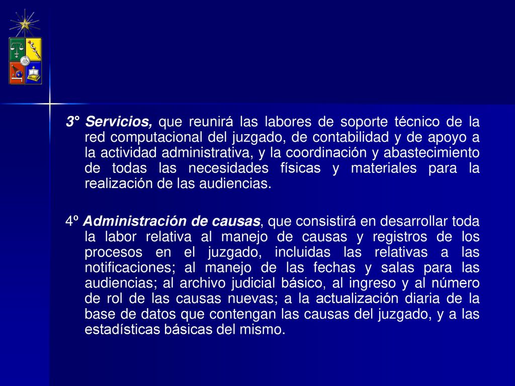 3° Servicios, que reunirá las labores de soporte técnico de la red computacional del juzgado, de contabilidad y de apoyo a la actividad administrativa, y la coordinación y abastecimiento de todas las necesidades físicas y materiales para la realización de las audiencias.