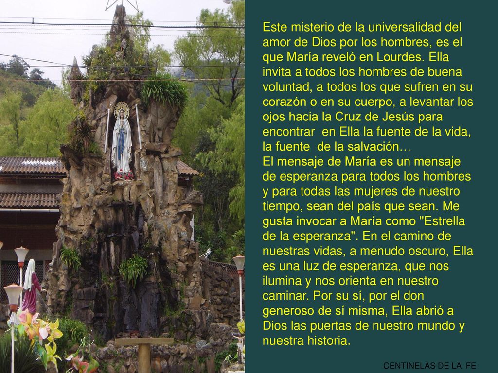 Este misterio de la universalidad del amor de Dios por los hombres, es el que María reveló en Lourdes. Ella invita a todos los hombres de buena voluntad, a todos los que sufren en su corazón o en su cuerpo, a levantar los ojos hacia la Cruz de Jesús para encontrar en Ella la fuente de la vida, la fuente de la salvación…