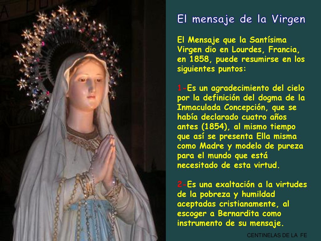 El mensaje de la Virgen El Mensaje que la Santísima Virgen dio en Lourdes, Francia, en 1858, puede resumirse en los siguientes puntos: