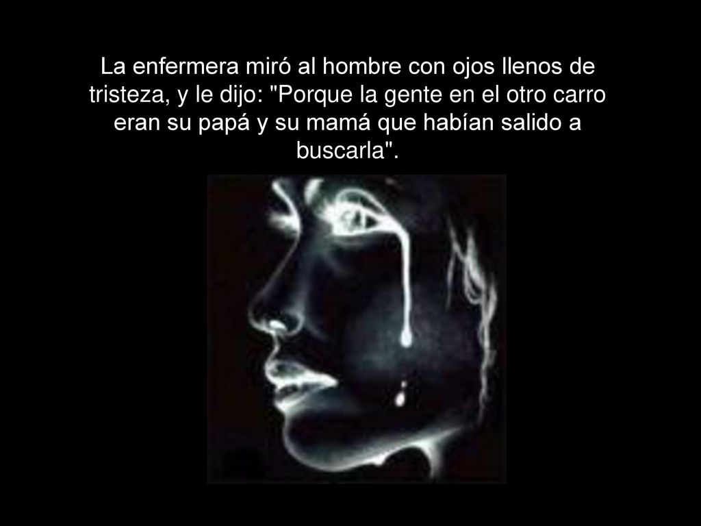 La enfermera miró al hombre con ojos llenos de tristeza, y le dijo: Porque la gente en el otro carro eran su papá y su mamá que habían salido a buscarla .
