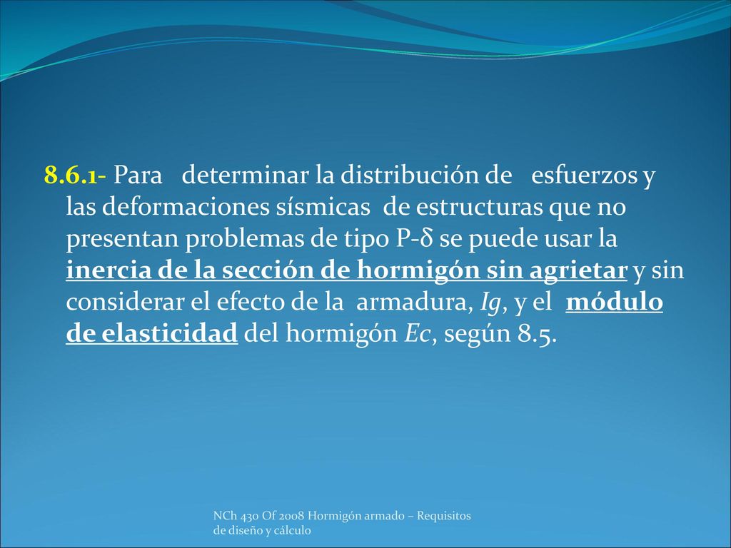 Para determinar la distribución de esfuerzos y las deformaciones sísmicas de estructuras que no presentan problemas de tipo P-δ se puede usar la inercia de la sección de hormigón sin agrietar y sin considerar el efecto de la armadura, Ig, y el módulo de elasticidad del hormigón Ec, según 8.5.