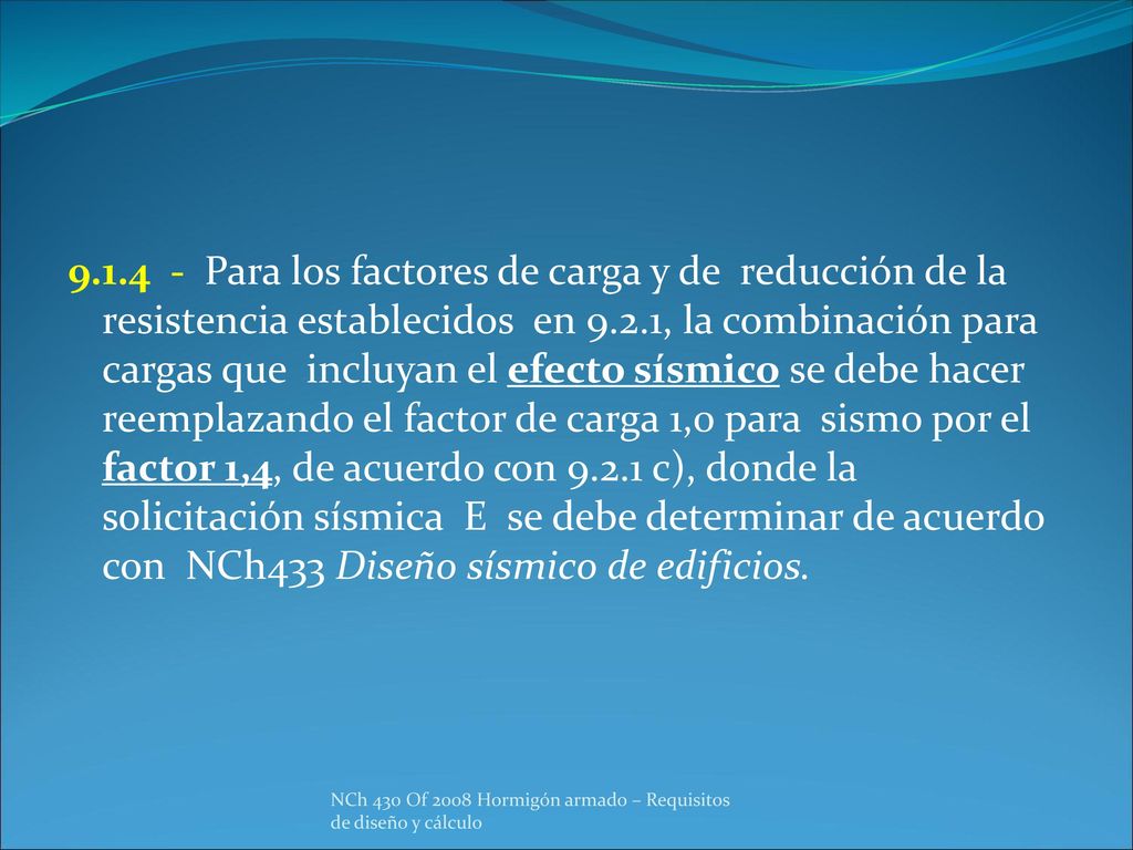 Para los factores de carga y de reducción de la resistencia establecidos en 9.2.1, la combinación para cargas que incluyan el efecto sísmico se debe hacer reemplazando el factor de carga 1,0 para sismo por el factor 1,4, de acuerdo con c), donde la solicitación sísmica E se debe determinar de acuerdo con NCh433 Diseño sísmico de edificios.