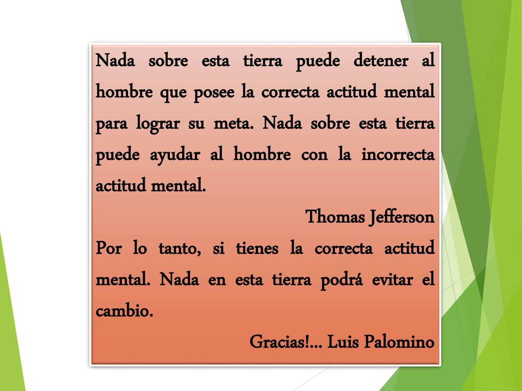Nada sobre esta tierra puede detener al hombre que posee la correcta actitud mental para lograr su meta. Nada sobre esta tierra puede ayudar al hombre con la incorrecta actitud mental.