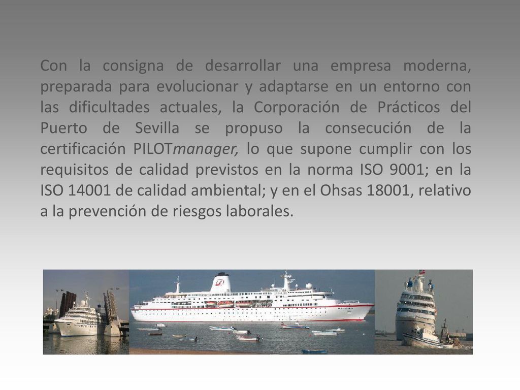 Con la consigna de desarrollar una empresa moderna, preparada para evolucionar y adaptarse en un entorno con las dificultades actuales, la Corporación de Prácticos del Puerto de Sevilla se propuso la consecución de la certificación PILOTmanager, lo que supone cumplir con los requisitos de calidad previstos en la norma ISO 9001; en la ISO de calidad ambiental; y en el Ohsas 18001, relativo a la prevención de riesgos laborales.