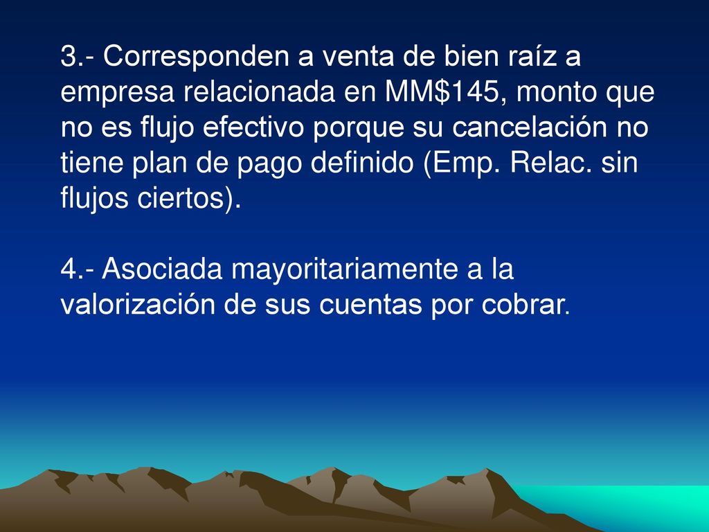 3.- Corresponden a venta de bien raíz a empresa relacionada en MM$145, monto que no es flujo efectivo porque su cancelación no tiene plan de pago definido (Emp. Relac. sin flujos ciertos).