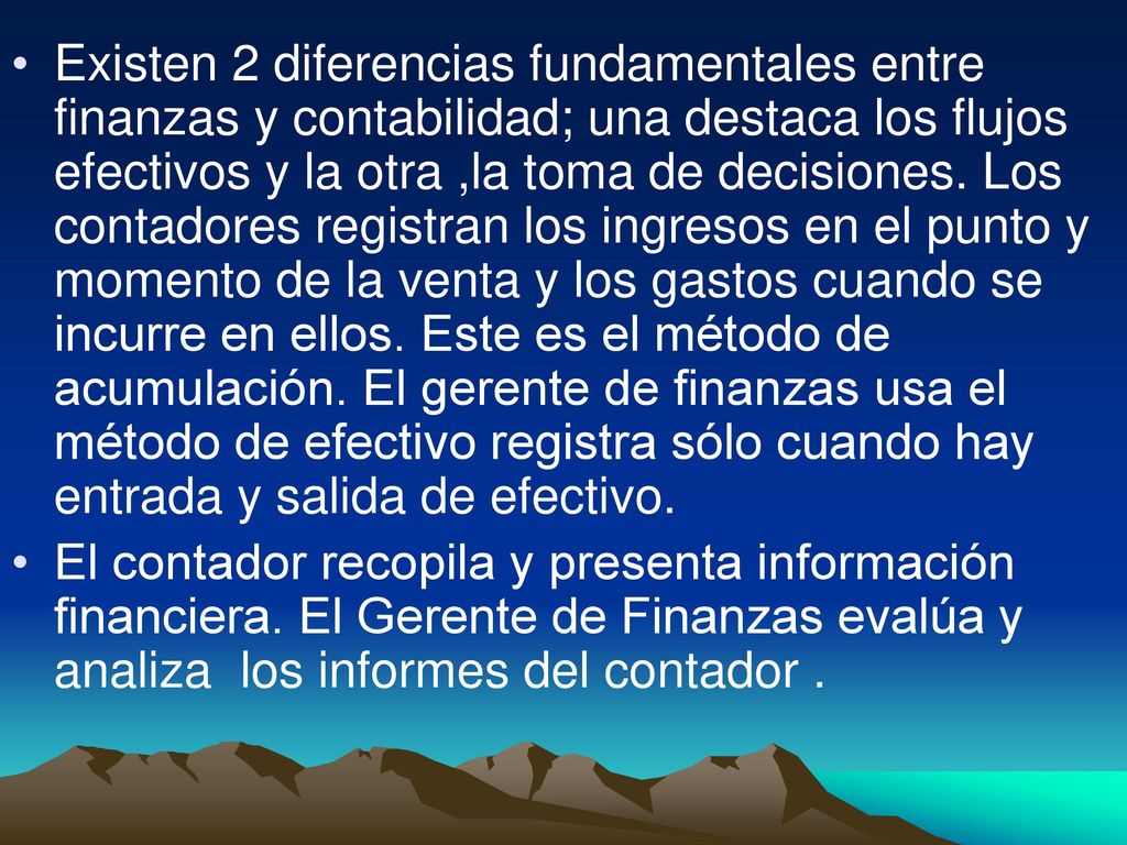 Existen 2 diferencias fundamentales entre finanzas y contabilidad; una destaca los flujos efectivos y la otra ,la toma de decisiones. Los contadores registran los ingresos en el punto y momento de la venta y los gastos cuando se incurre en ellos. Este es el método de acumulación. El gerente de finanzas usa el método de efectivo registra sólo cuando hay entrada y salida de efectivo.