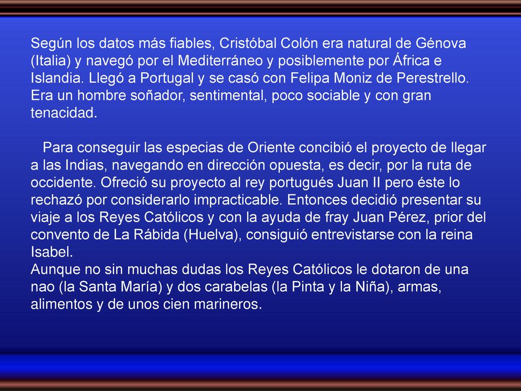 Según los datos más fiables, Cristóbal Colón era natural de Génova (Italia) y navegó por el Mediterráneo y posiblemente por África e Islandia. Llegó a Portugal y se casó con Felipa Moniz de Perestrello. Era un hombre soñador, sentimental, poco sociable y con gran tenacidad.